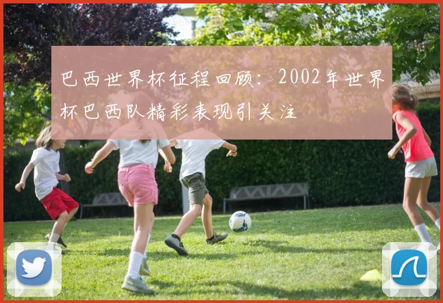 巴西世界杯征程回顾：2002年世界杯巴西队精彩表现引关注
