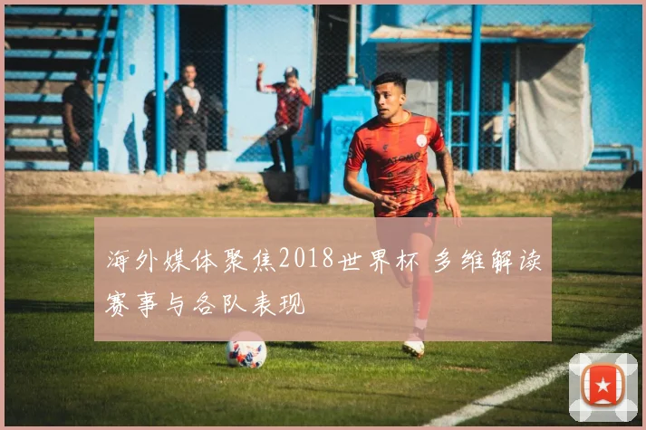 海外媒体聚焦2018世界杯 多维解读赛事与各队表现