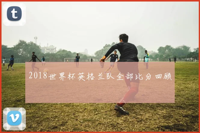 2018世界杯英格兰队全部比分回顾