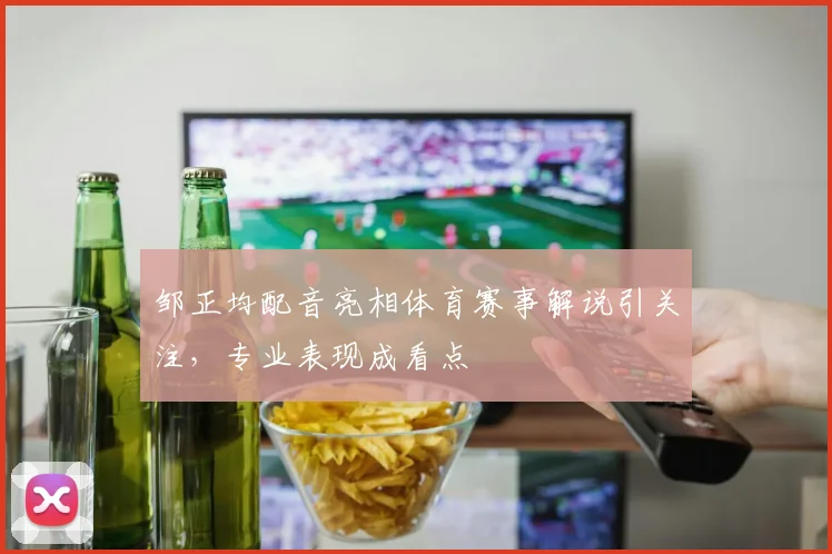 邹正均配音亮相体育赛事解说引关注，专业表现成看点