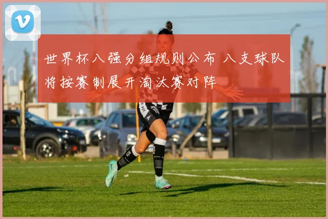 世界杯八强分组规则公布 八支球队将按赛制展开淘汰赛对阵