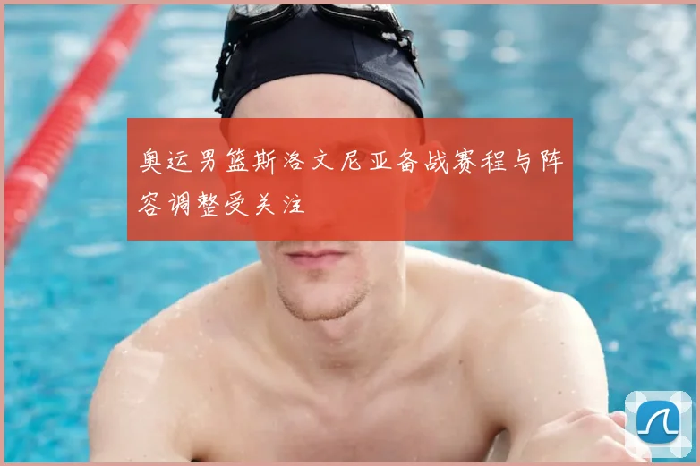 奥运男篮斯洛文尼亚备战赛程与阵容调整受关注