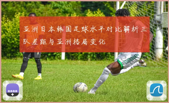 亚洲日本韩国足球水平对比解析三队差距与亚洲格局变化