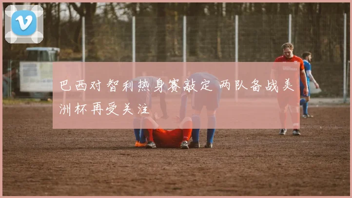 巴西对智利热身赛敲定 两队备战美洲杯再受关注
