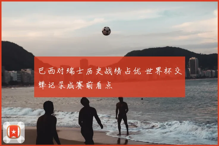 巴西对瑞士历史战绩占优 世界杯交锋记录成赛前看点