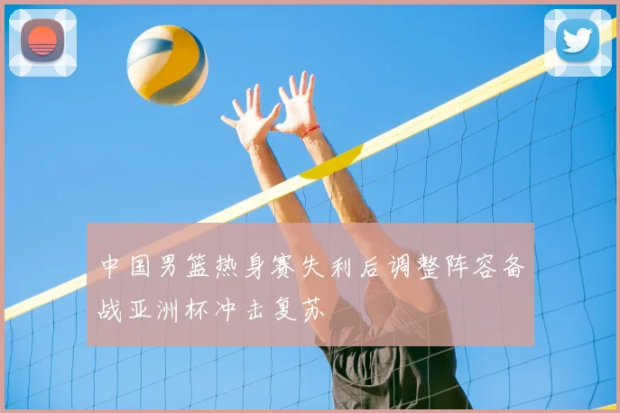 中国男篮热身赛失利后调整阵容备战亚洲杯冲击复苏