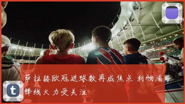 萨拉赫欧冠进球数再成焦点 利物浦锋线火力受关注