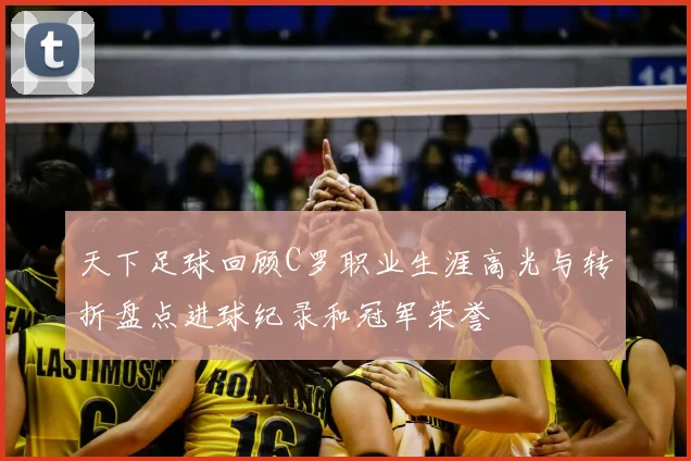 天下足球回顾C罗职业生涯高光与转折盘点进球纪录和冠军荣誉