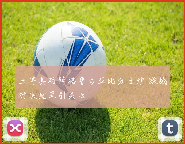 土耳其对阵格鲁吉亚比分出炉 欧战对决结果引关注