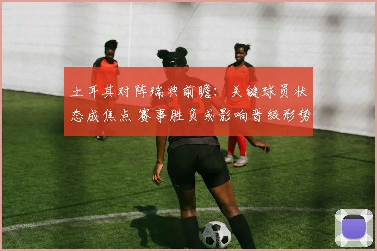 土耳其对阵瑞典前瞻：关键球员状态成焦点 赛事胜负或影响晋级形势