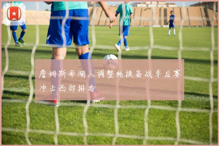 詹姆斯率湖人调整轮换备战季后赛冲击西部排名