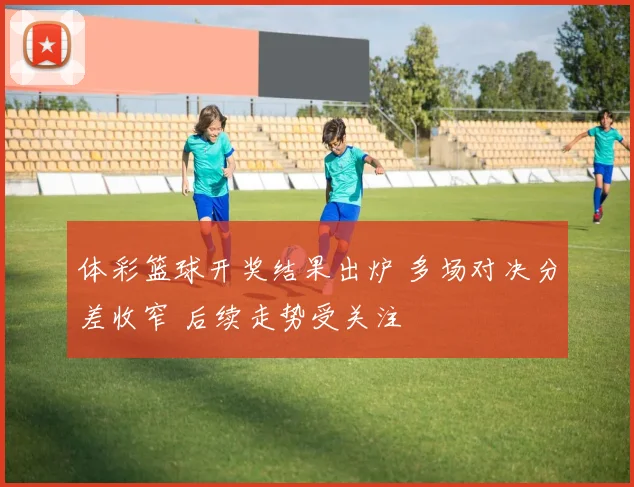 体彩篮球开奖结果出炉 多场对决分差收窄 后续走势受关注