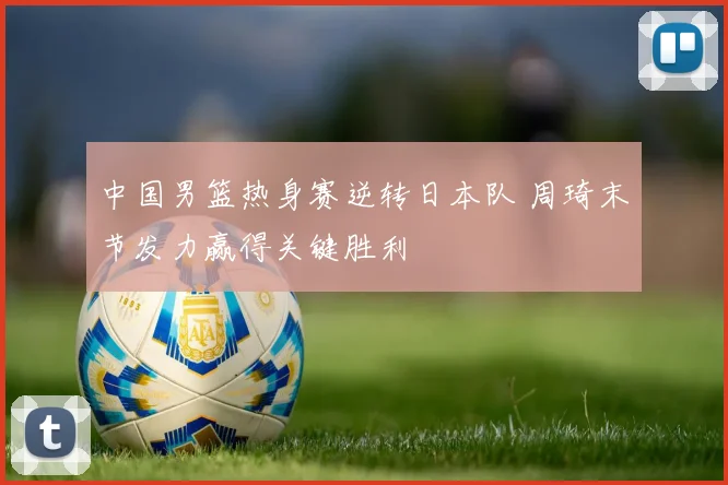中国男篮热身赛逆转日本队 周琦末节发力赢得关键胜利