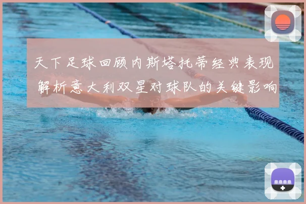 天下足球回顾内斯塔托蒂经典表现 解析意大利双星对球队的关键影响