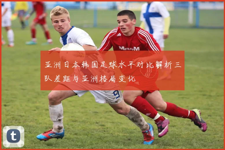 亚洲日本韩国足球水平对比解析三队差距与亚洲格局变化