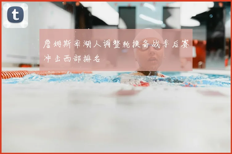 詹姆斯率湖人调整轮换备战季后赛冲击西部排名