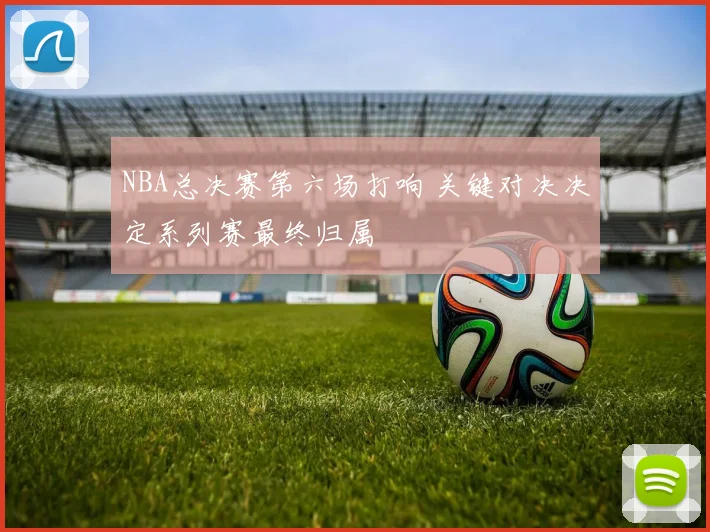 NBA总决赛第六场打响 关键对决决定系列赛最终归属
