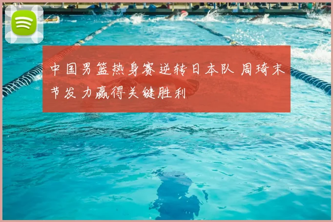 中国男篮热身赛逆转日本队 周琦末节发力赢得关键胜利