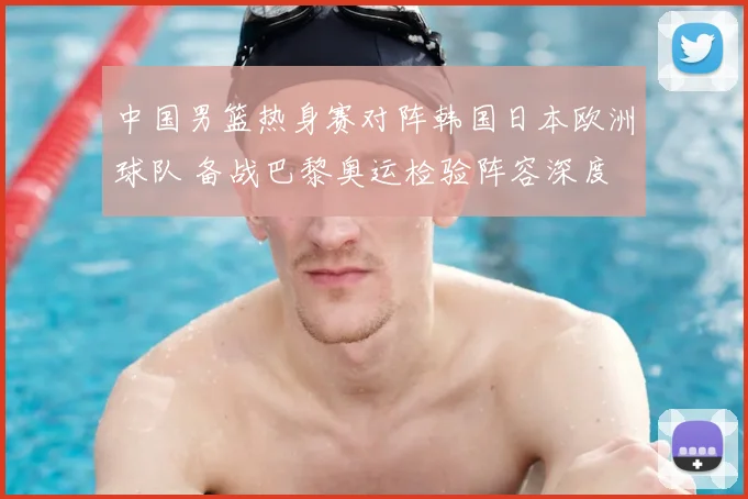 中国男篮热身赛对阵韩国日本欧洲球队 备战巴黎奥运检验阵容深度