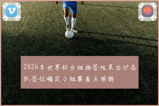 2026年世界杯分组抽签结果出炉各队签位确定小组赛看点明朗