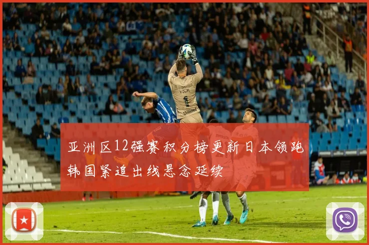 亚洲区12强赛积分榜更新日本领跑韩国紧追出线悬念延续