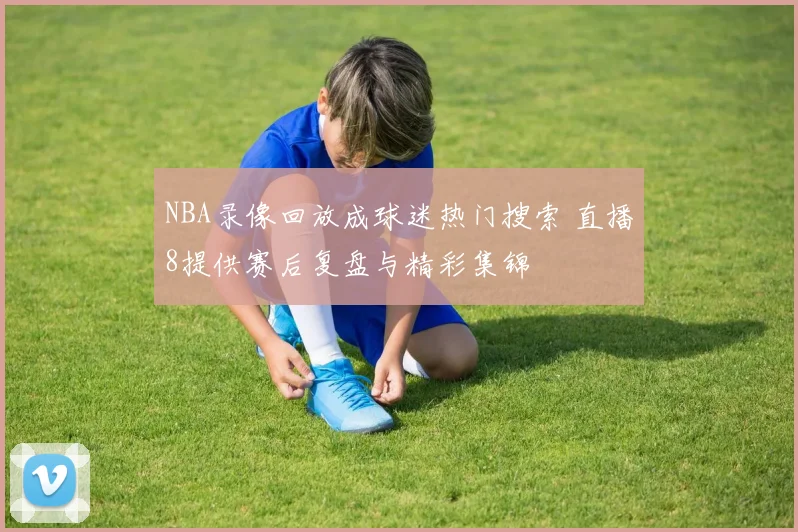 NBA录像回放成球迷热门搜索 直播8提供赛后复盘与精彩集锦