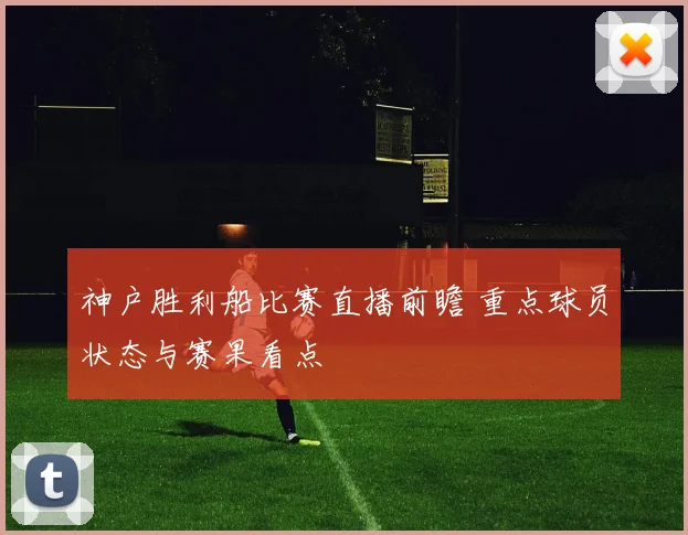 神户胜利船比赛直播前瞻 重点球员状态与赛果看点