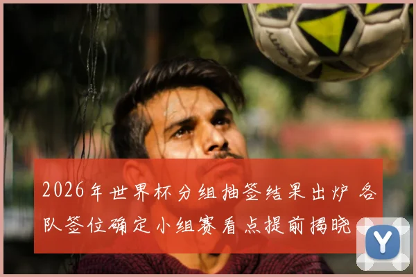 2026年世界杯分组抽签结果出炉 各队签位确定小组赛看点提前揭晓