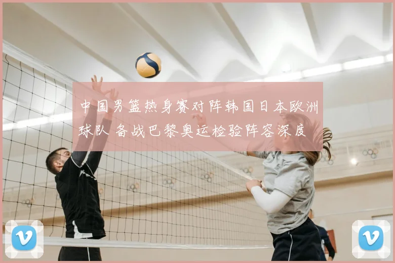 中国男篮热身赛对阵韩国日本欧洲球队 备战巴黎奥运检验阵容深度