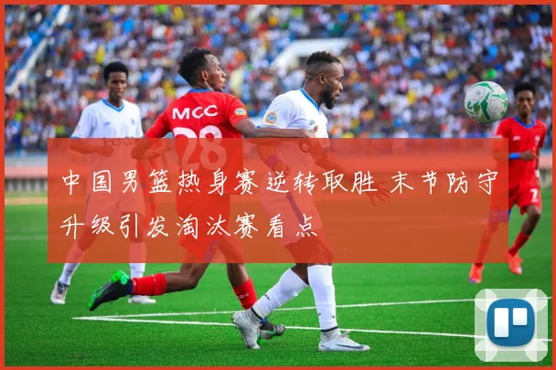 中国男篮热身赛逆转取胜 末节防守升级引发淘汰赛看点