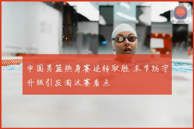 中国男篮热身赛逆转取胜 末节防守升级引发淘汰赛看点